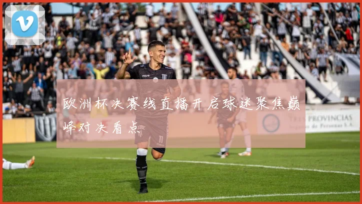 欧洲杯决赛线直播开启球迷聚焦巅峰对决看点