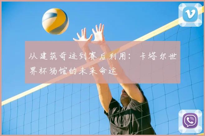 从建筑奇迹到赛后利用：卡塔尔世界杯场馆的未来命运