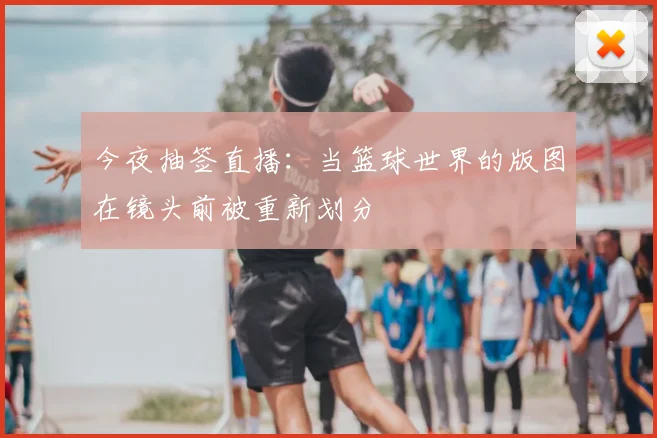 今夜抽签直播：当篮球世界的版图在镜头前被重新划分