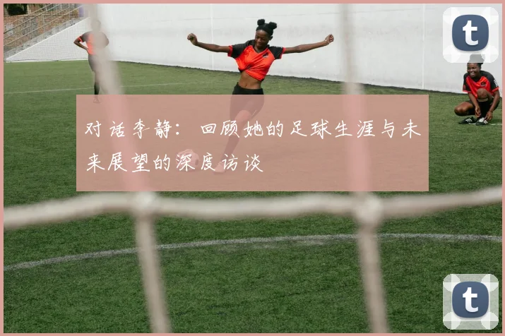 对话李静：回顾她的足球生涯与未来展望的深度访谈