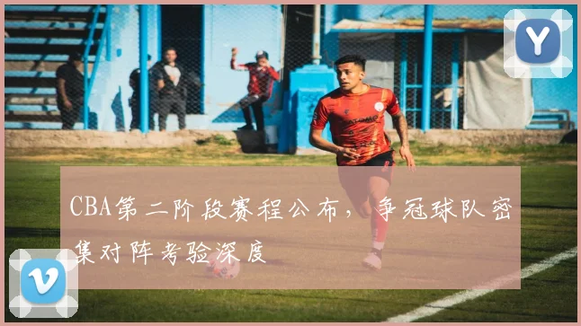 CBA第二阶段赛程公布,争冠球队密集对阵考验深度