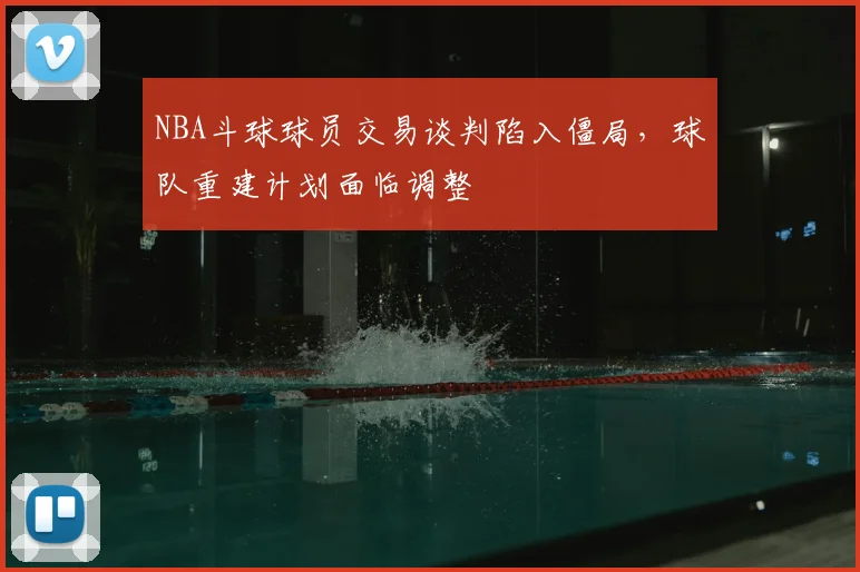 NBA斗球球员交易谈判陷入僵局,球队重建计划面临调整
