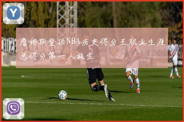 詹姆斯登顶NBA历史得分王职业生涯总得分第一人诞生