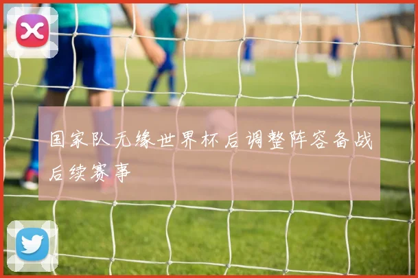 国家队无缘世界杯后调整阵容备战后续赛事