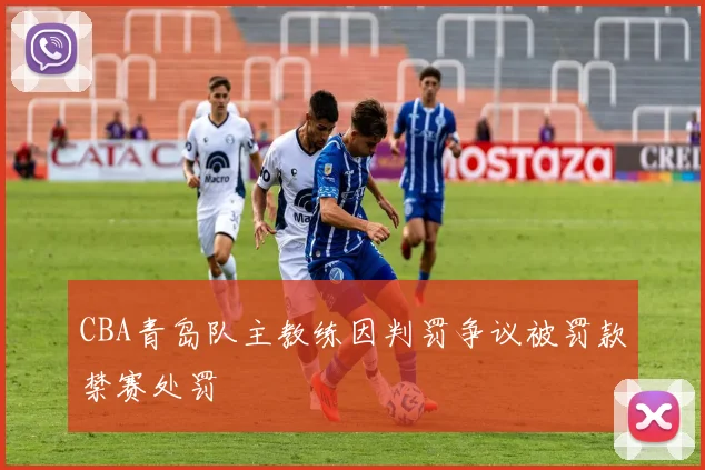 CBA青岛队主教练因判罚争议被罚款禁赛处罚