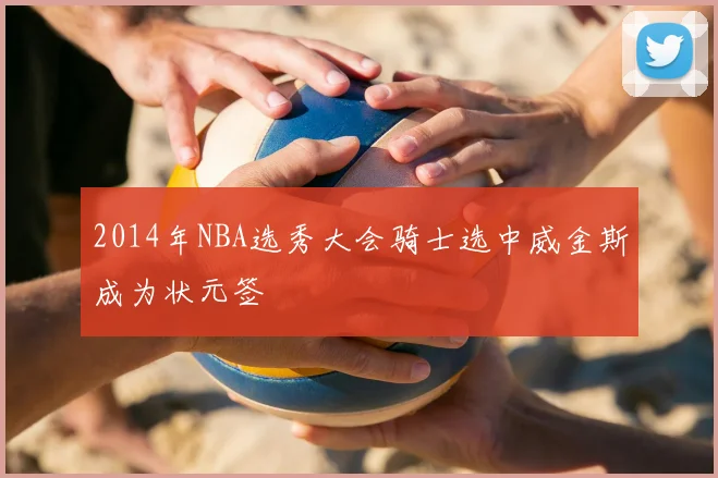 2014年NBA选秀大会骑士选中威金斯成为状元签