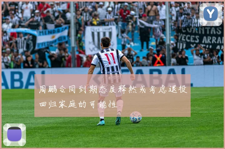 周鹏合同到期态度释然或考虑退役回归家庭的可能性