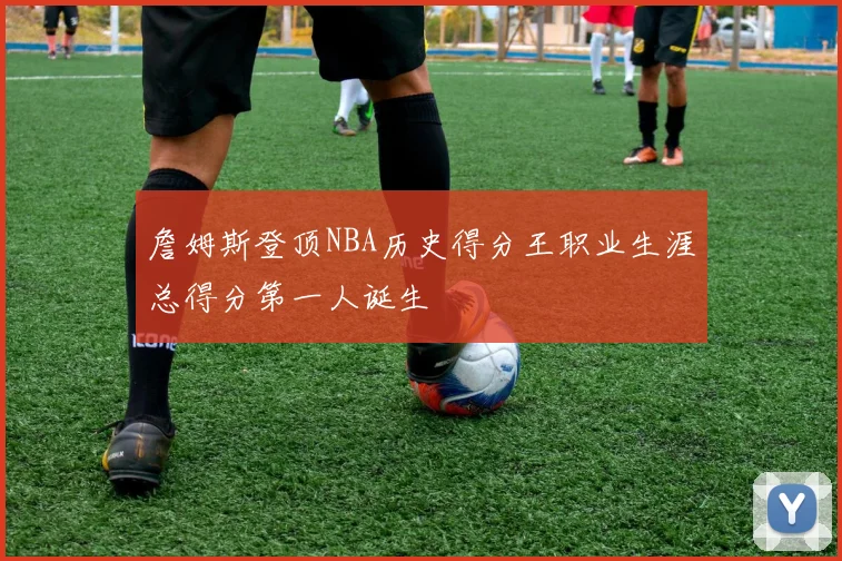 詹姆斯登顶NBA历史得分王职业生涯总得分第一人诞生