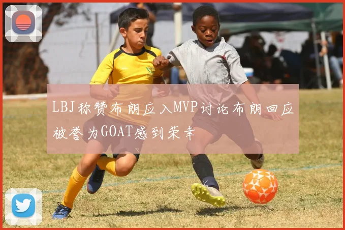 LBJ称赞布朗应入MVP讨论布朗回应被誉为GOAT感到荣幸