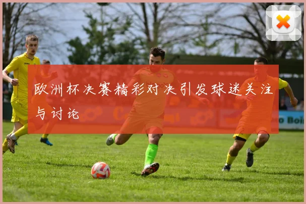 欧洲杯决赛精彩对决引发球迷关注与讨论