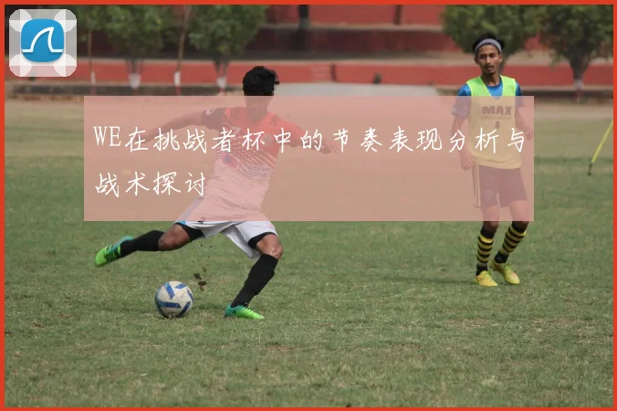 WE在挑战者杯中的节奏表现分析与战术探讨