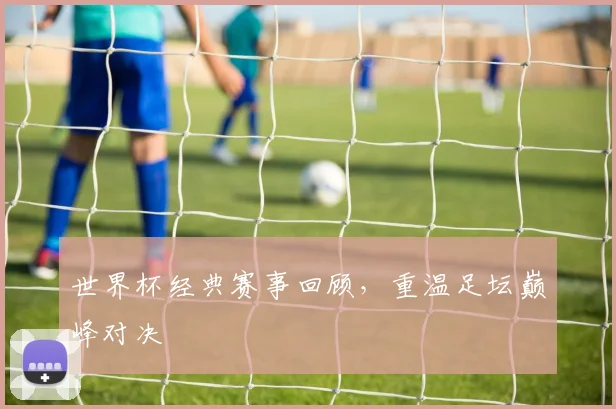世界杯经典赛事回顾，重温足坛巅峰对决
