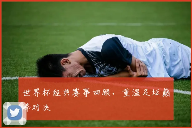 世界杯经典赛事回顾，重温足坛巅峰对决