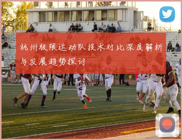 杭州极限运动队技术对比深度解析与发展趋势探讨