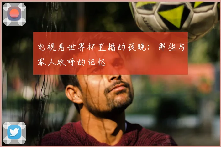 电视看世界杯直播的夜晚：那些与家人欢呼的记忆
