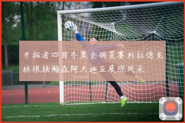 开拓者四将齐聚全明星赛利拉德克林根杨瀚森阿夫迪亚展现风采