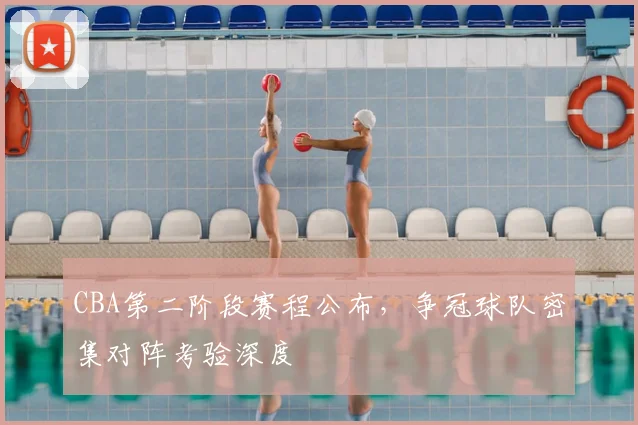 CBA第二阶段赛程公布,争冠球队密集对阵考验深度