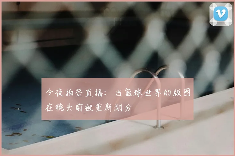 今夜抽签直播：当篮球世界的版图在镜头前被重新划分
