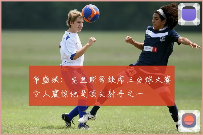 华盛顿：克里斯蒂缺席三分球大赛令人震惊他是顶尖射手之一
