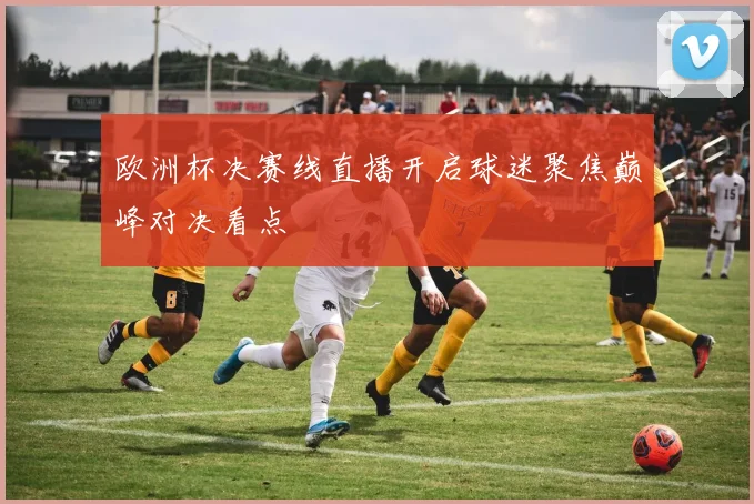 欧洲杯决赛线直播开启球迷聚焦巅峰对决看点