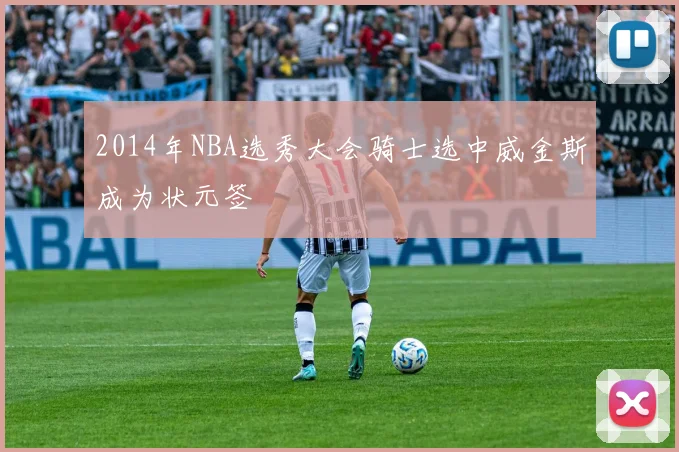 2014年NBA选秀大会骑士选中威金斯成为状元签