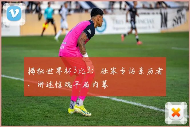 揭秘世界杯3比3：独家专访亲历者，讲述惊魂平局内幕