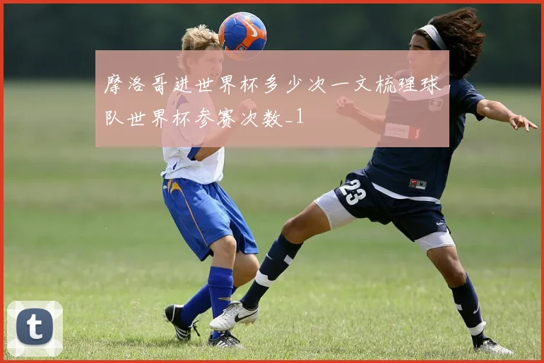 摩洛哥进世界杯多少次一文梳理球队世界杯参赛次数_1