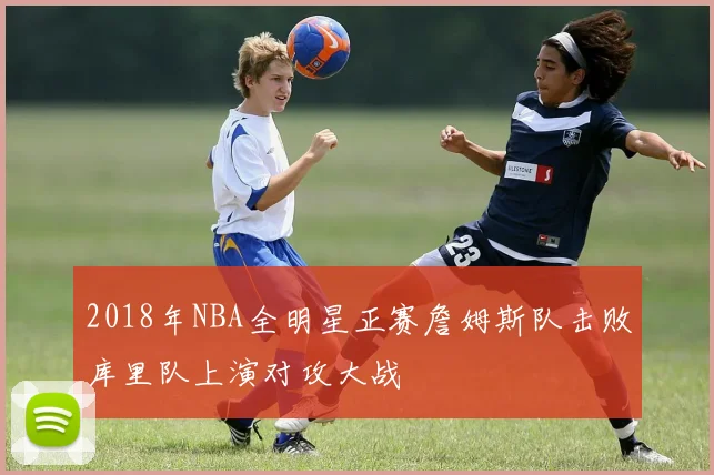 2018年NBA全明星正赛詹姆斯队击败库里队上演对攻大战