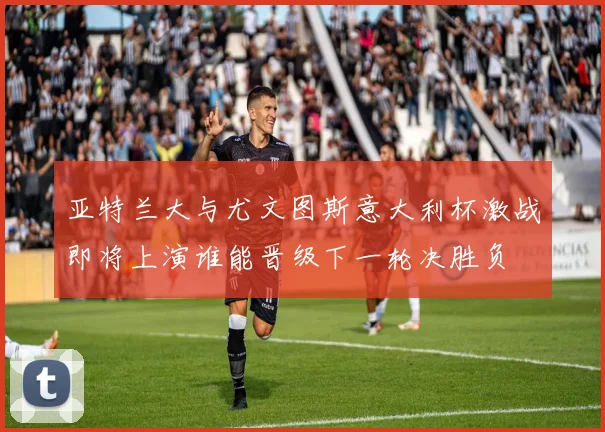 亚特兰大与尤文图斯意大利杯激战即将上演谁能晋级下一轮决胜负