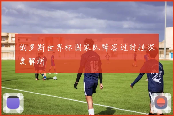 俄罗斯世界杯国家队阵容过时性深度解析