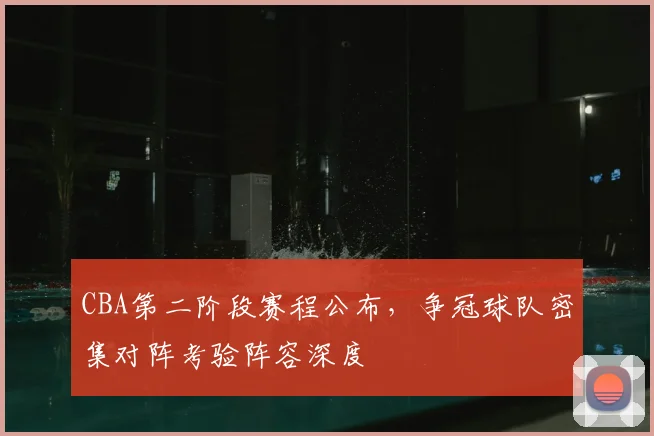 CBA第二阶段赛程公布,争冠球队密集对阵考验阵容深度