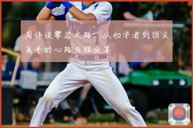 周伟谈攀岩之路：从初学者到顶尖高手的心路历程分享