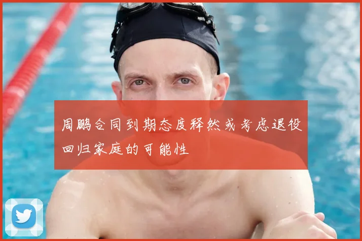 周鹏合同到期态度释然或考虑退役回归家庭的可能性