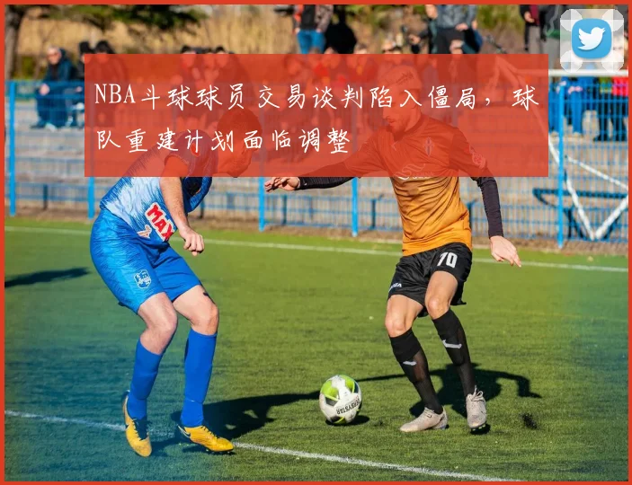 NBA斗球球员交易谈判陷入僵局,球队重建计划面临调整
