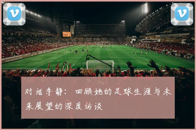 对话李静：回顾她的足球生涯与未来展望的深度访谈