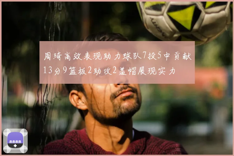 周琦高效表现助力球队7投5中贡献13分9篮板2助攻2盖帽展现实力